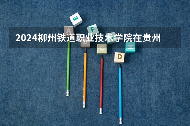 2024柳州铁道职业技术学院在贵州招生计划详解