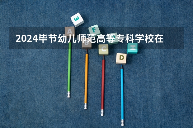 2024毕节幼儿师范高等专科学校在四川招生计划详解