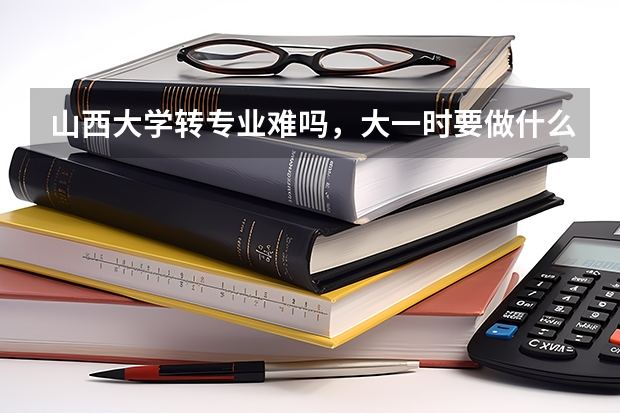 山西大学转专业难吗,大一时要做什么准备?