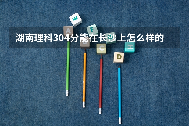 湖南理科304分能在长沙上怎么样的专科学校啊?