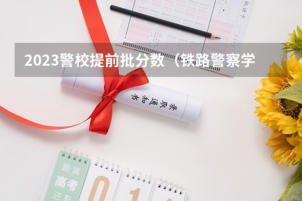 2023警校提前批分数（铁路警察学院分数线）