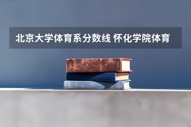 北京大学体育系分数线 怀化学院体育类专业录取分数线