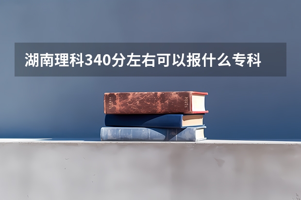 湖南理科340分左右可以报什么专科学校?