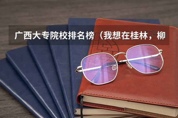 广西大专院校排名榜（我想在桂林，柳州，南宁选一些高职高专学校，但不知哪几所比较好？知情者提供点信息）