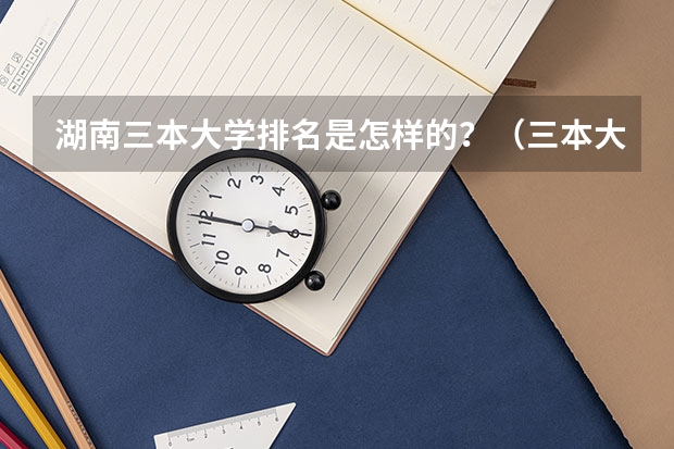 湖南三本大学排名是怎样的？（三本大学排名榜 全国最好的三本学校）
