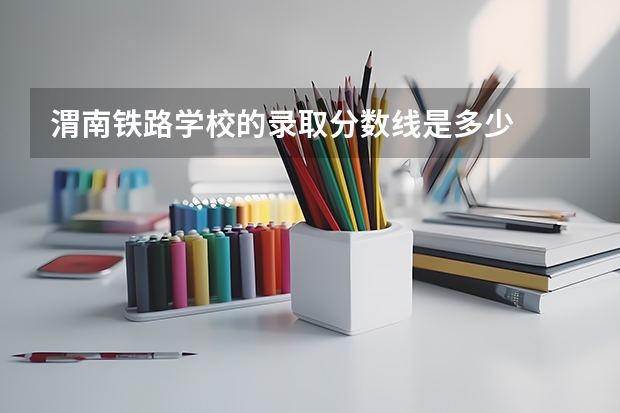 渭南铁路学校的录取分数线是多少