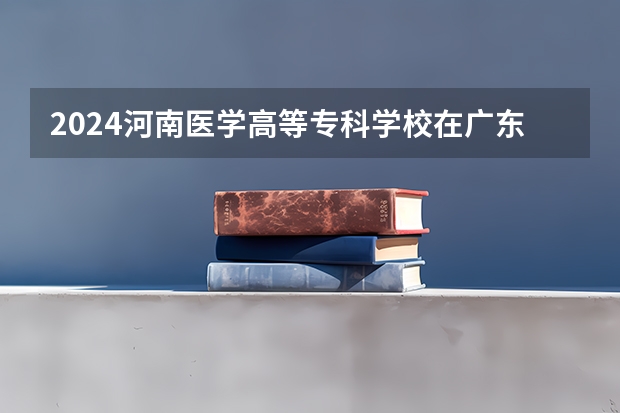 2024河南医学高等专科学校在广东招生计划详解