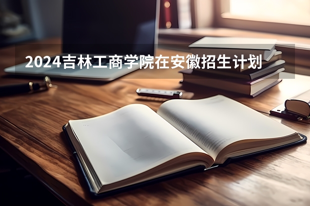 2024吉林工商学院在安徽招生计划详解