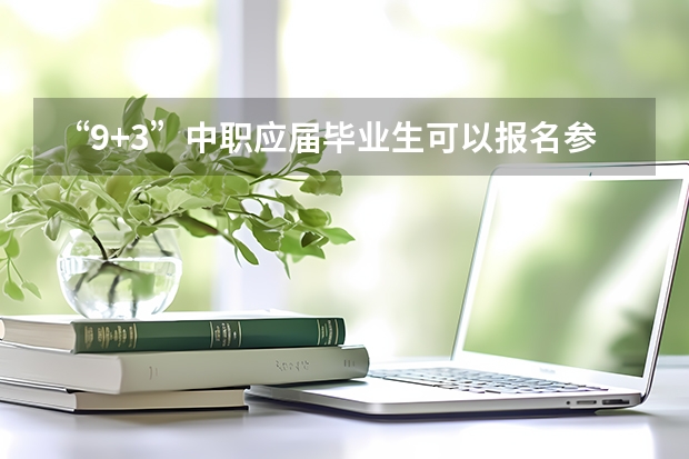 “9+3”中职应届毕业生可以报名参加普通高考吗