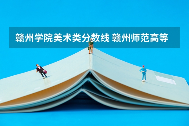 赣州学院美术类分数线 赣州师范高等专科学校艺术类录取分数线