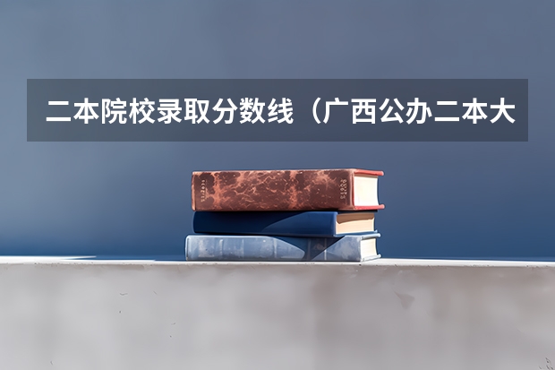 二本院校录取分数线（广西公办二本大学排名及分数线）
