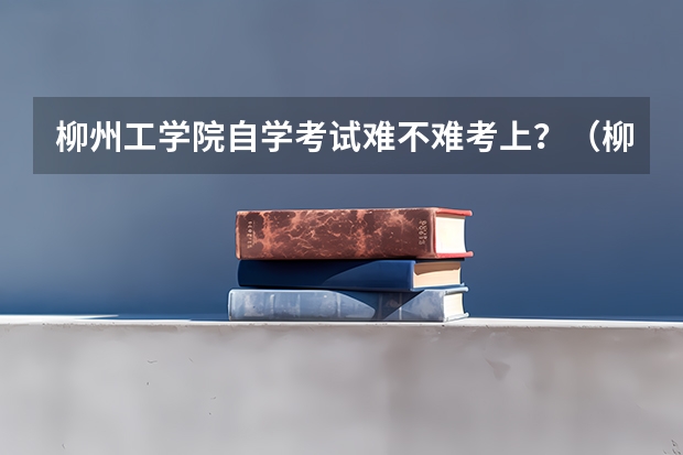 柳州工学院自学考试难不难考上?(柳州高考考点)