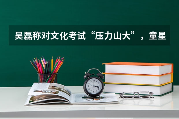 吴磊称对文化考试“压力山大”,童星都是学渣吗?