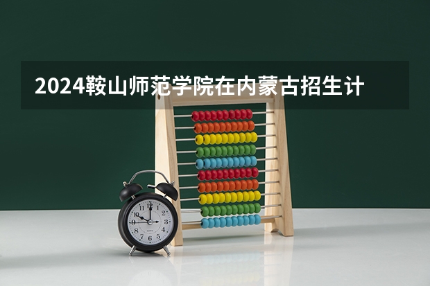 2024鞍山师范学院在内蒙古招生计划详解