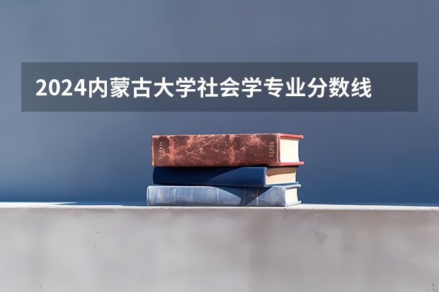 2024内蒙古大学社会学专业分数线是多少（历年分数线汇总）
