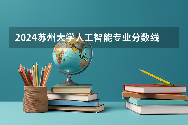 2024苏州大学人工智能专业分数线是多少（历年分数线汇总）