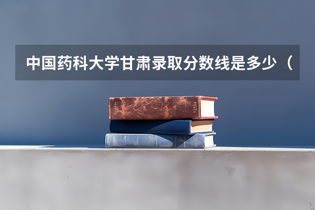 中国药科大学甘肃录取分数线是多少（历年招生人数一览）