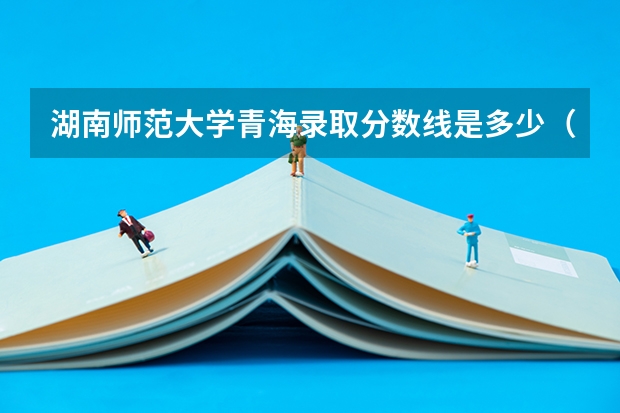 湖南师范大学青海录取分数线是多少（历年招生人数一览）