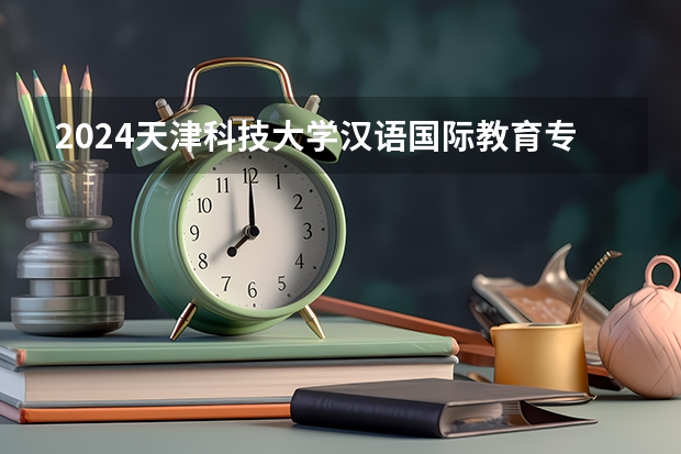 2024天津科技大学汉语国际教育专业分数线是多少（历年分数线汇总）