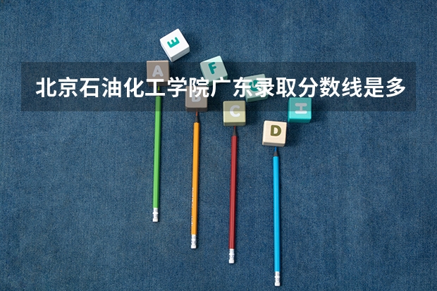 北京石油化工学院广东录取分数线是多少（历年招生人数一览）