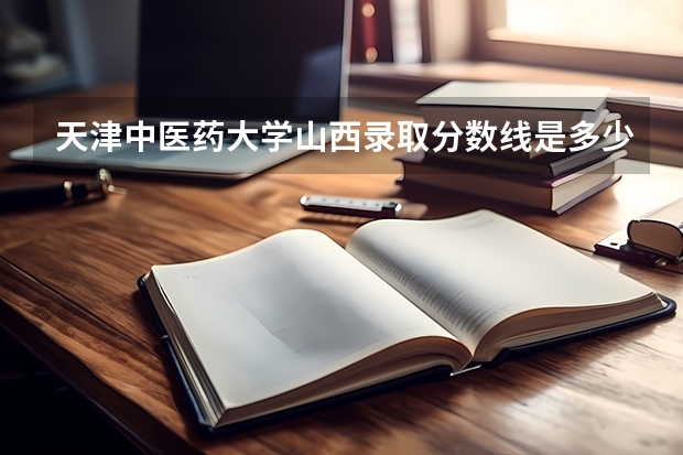 天津中医药大学山西录取分数线是多少（历年招生人数一览）