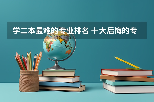 学二本最难的专业排名 十大后悔的专业 最难就业的专业排名榜 这些就业率低的专业谨慎报考