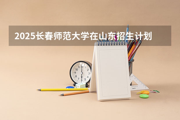 2025长春师范大学在山东招生计划预测