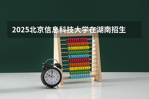2025北京信息科技大学在湖南招生计划一览表