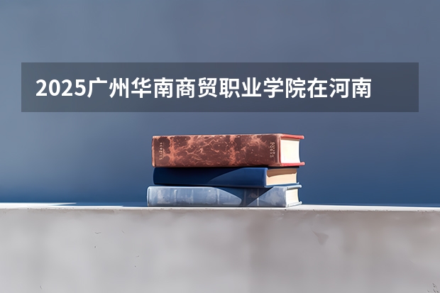2025广州华南商贸职业学院在河南招生计划一览表