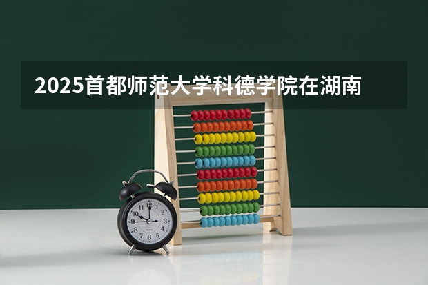 2025首都师范大学科德学院在湖南招生计划一览表