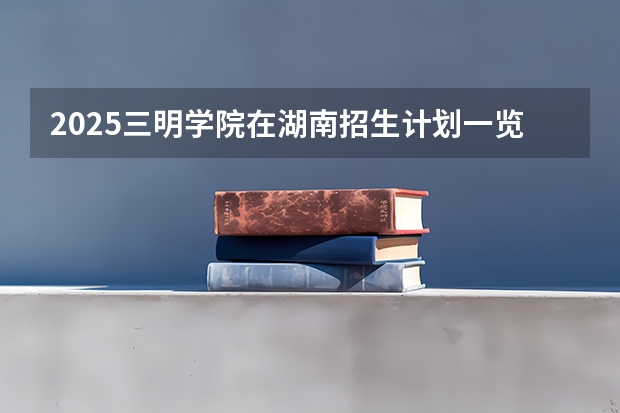 2025三明学院在湖南招生计划一览表