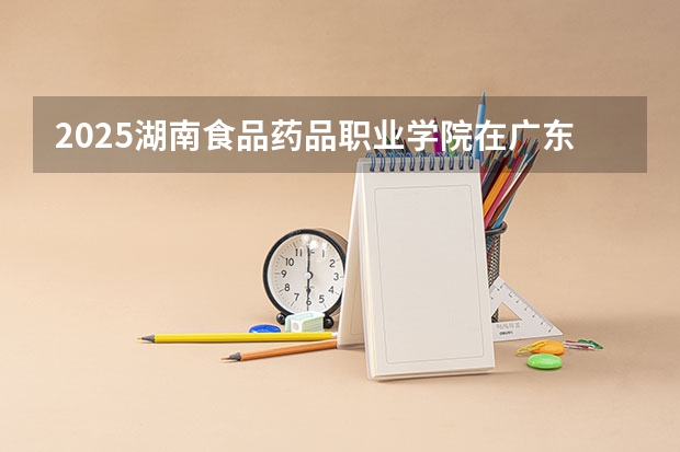 2025湖南食品药品职业学院在广东招生计划人数一览表