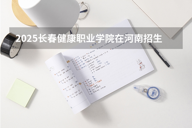 2025长春健康职业学院在河南招生计划一览表