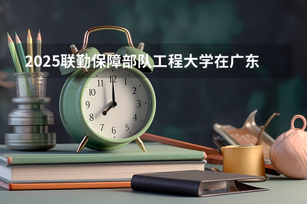 2025联勤保障部队工程大学在广东招生计划人数一览表