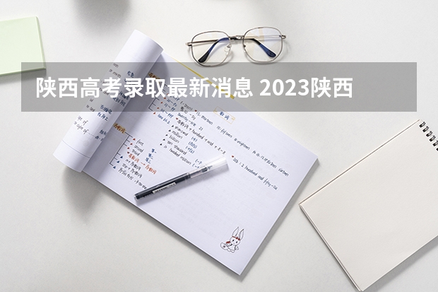 陕西高考录取最新消息 2023陕西高考本科一批录取时间