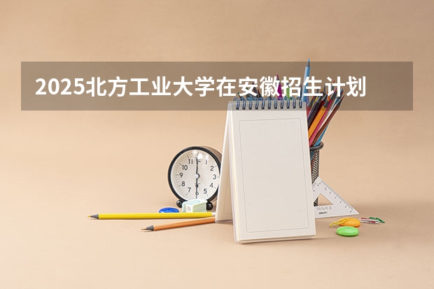 2025北方工业大学在安徽招生计划一览表