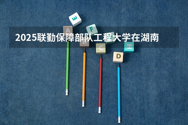2025联勤保障部队工程大学在湖南招生计划一览表