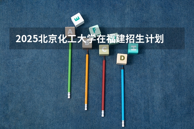 2025北京化工大学在福建招生计划一览表