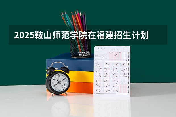2025鞍山师范学院在福建招生计划一览表