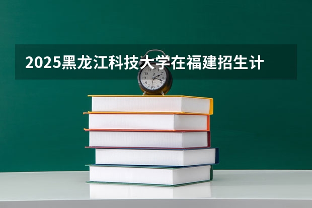 2025黑龙江科技大学在福建招生计划一览表