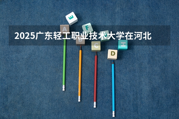 2025广东轻工职业技术大学在河北招生计划一览表