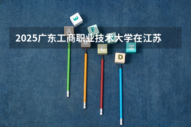 2025广东工商职业技术大学在江苏招生计划一览表