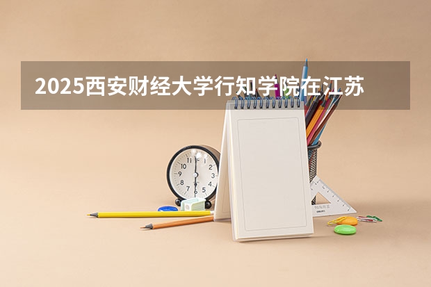 2025西安财经大学行知学院在江苏招生计划一览表
