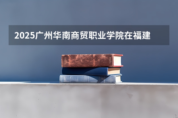 2025广州华南商贸职业学院在福建招生计划一览表