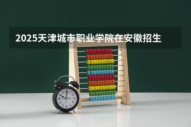 2025天津城市职业学院在安徽招生计划一览表