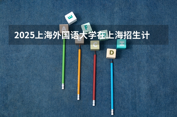 2025上海外国语大学在上海招生计划一览表