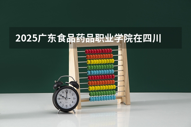 2025广东食品药品职业学院在四川招生计划一览表