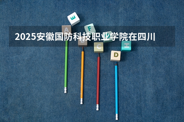 2025安徽国防科技职业学院在四川招生计划一览表