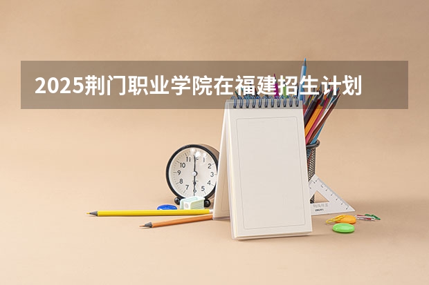 2025荆门职业学院在福建招生计划一览表