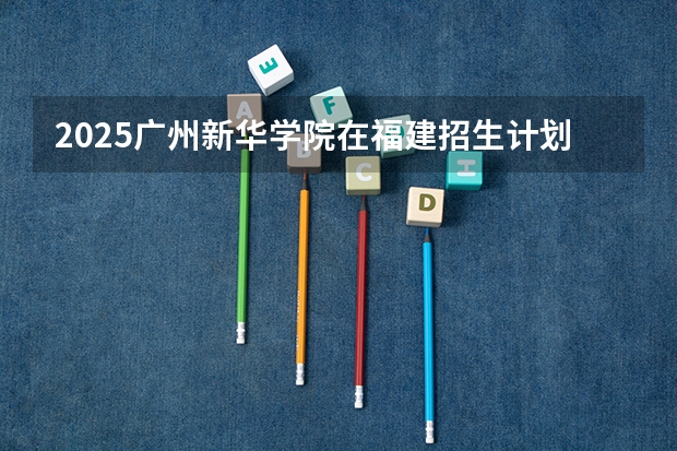 2025广州新华学院在福建招生计划一览表